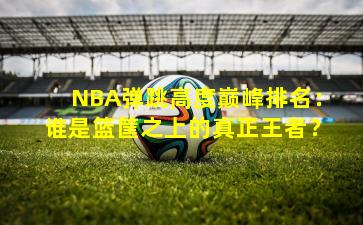 NBA弹跳高度巅峰排名:谁是篮筐之上的真正王者?