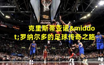 克里斯蒂亚诺·罗纳尔多的足球传奇之路