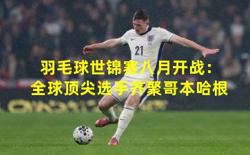 羽毛球世锦赛八月开战:全球顶尖选手齐聚哥本哈根