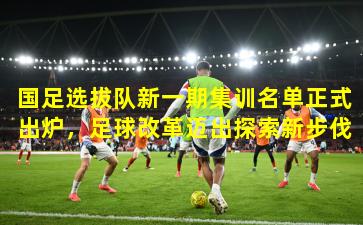 国足选拔队新一期集训名单正式出炉,足球改革迈出探索新步伐