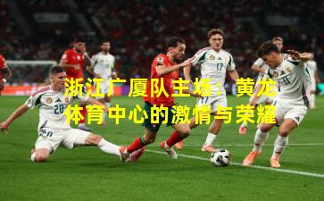 浙江广厦队主场：黄龙体育中心的激情与荣耀