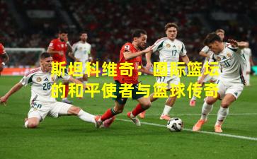 斯坦科维奇：国际篮坛的和平使者与篮球传奇