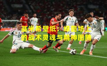 基米希壁纸：绿茵场上的战术灵魂与精神图腾