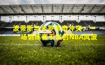 波蒂斯与米罗蒂奇冲突：一场训练赛引发的NBA风波