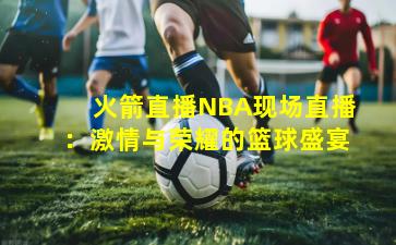 火箭直播NBA现场直播：激情与荣耀的篮球盛宴