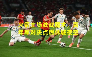 火箭主场激战魔术，青年军对决点燃休城夜空